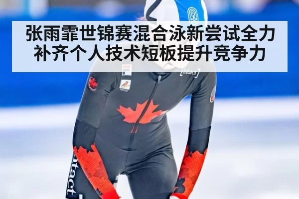 张雨霏世锦赛混合泳新尝试全力补齐个人技术短板提升竞争力