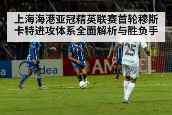 上海海港亚冠精英联赛首轮穆斯卡特进攻体系全面解析与胜负手