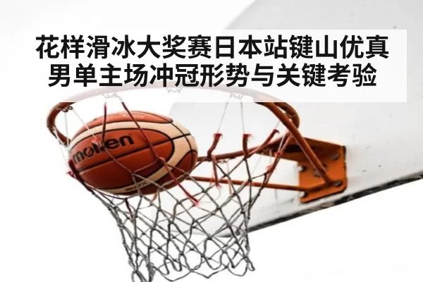 花样滑冰大奖赛日本站键山优真男单主场冲冠形势与关键考验